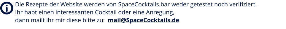 Die Rezepte der Website werden von SpaceCocktails.bar weder getestet noch verifiziert. Ihr habt einen interessanten Cocktail oder eine Anregung, dann mailt ihr mir diese bitte zu:  mail@SpaceCocktails.de